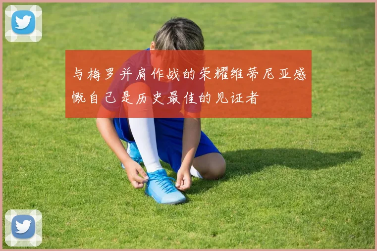 与梅罗并肩作战的荣耀维蒂尼亚感慨自己是历史最佳的见证者