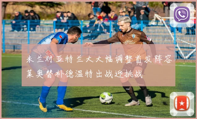 米兰对亚特兰大大幅调整首发阵容莱奥替补德温特出战迎挑战