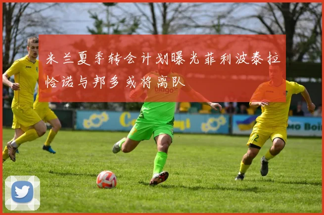 米兰夏季转会计划曝光菲利波泰拉恰诺与邦多或将离队