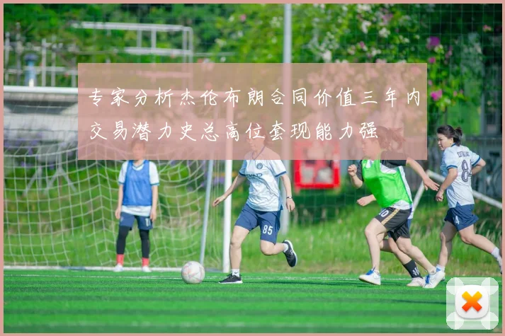 专家分析杰伦布朗合同价值三年内交易潜力史总高位套现能力强