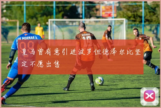 皇马曾有意引进波罗但德泽尔比坚定不愿出售