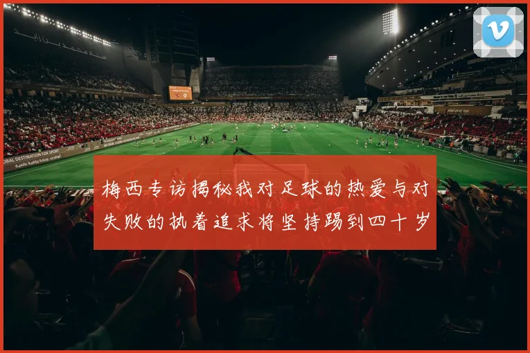 梅西专访揭秘我对足球的热爱与对失败的执着追求将坚持踢到四十岁