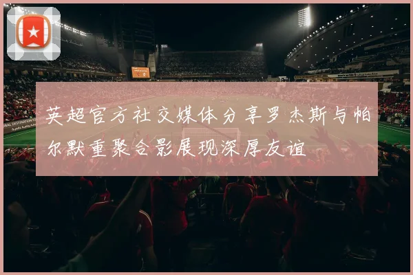 英超官方社交媒体分享罗杰斯与帕尔默重聚合影展现深厚友谊