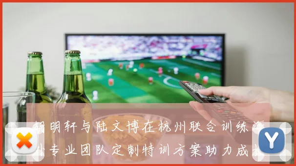 胡明轩与陆文博在杭州联合训练海外专业团队定制特训方案助力成长