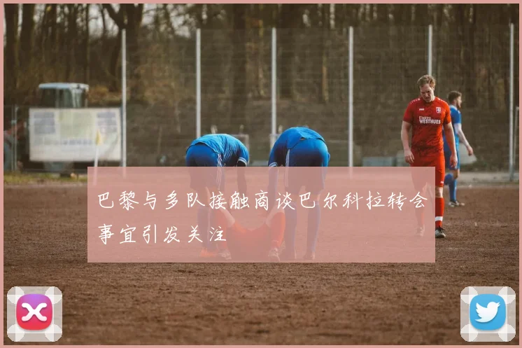 巴黎与多队接触商谈巴尔科拉转会事宜引发关注