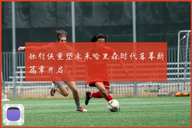 独行侠重塑未来哈里森时代落幕新篇章开启