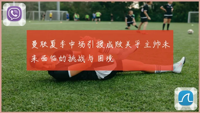 曼联夏季中场引援成败关乎主帅未来面临的挑战与困境