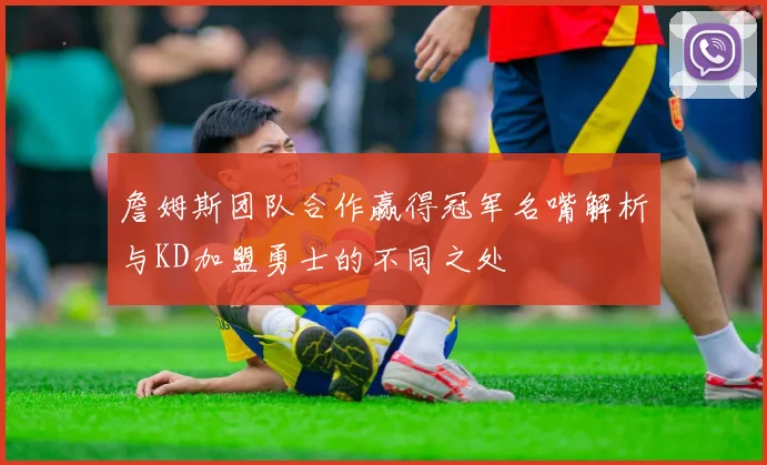 詹姆斯团队合作赢得冠军名嘴解析与KD加盟勇士的不同之处