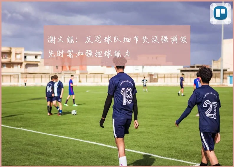 谢文能：反思球队细节失误强调领先时需加强控球能力
