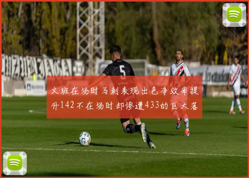文班在场时马刺表现出色净效率提升142不在场时却惨遭433的巨大落差