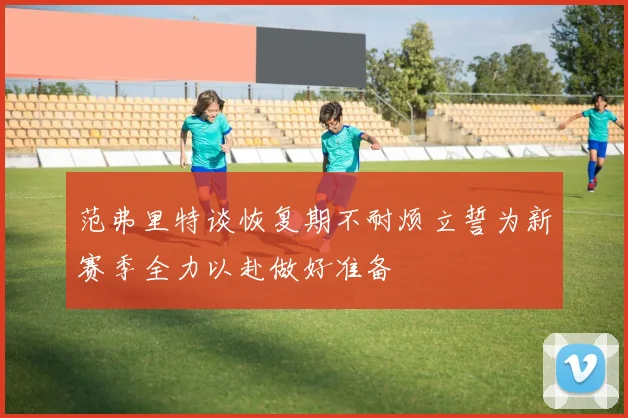 范弗里特谈恢复期不耐烦立誓为新赛季全力以赴做好准备