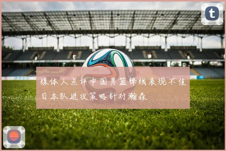 媒体人点评中国男篮锋线表现不佳日本队进攻策略针对瀚森
