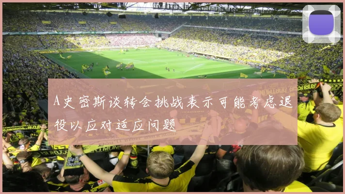 A史密斯谈转会挑战表示可能考虑退役以应对适应问题
