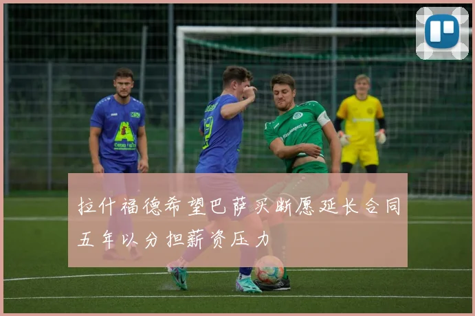拉什福德希望巴萨买断愿延长合同五年以分担薪资压力