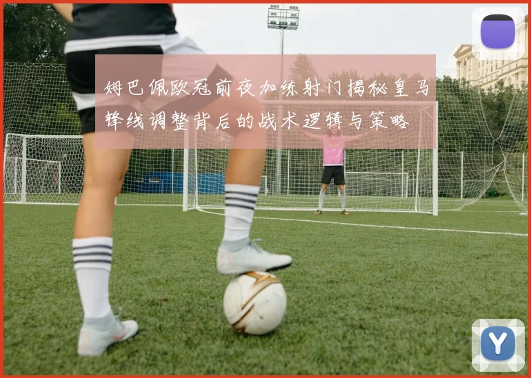 姆巴佩欧冠前夜加练射门揭秘皇马锋线调整背后的战术逻辑与策略