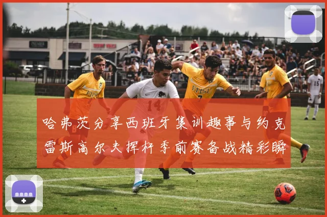 哈弗茨分享西班牙集训趣事与约克雷斯高尔夫挥杆季前赛备战精彩瞬间