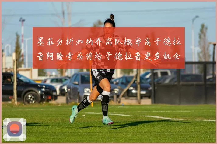 墨菲分析加纳乔离队概率高于德拉普阿隆索或将给予德拉普更多机会