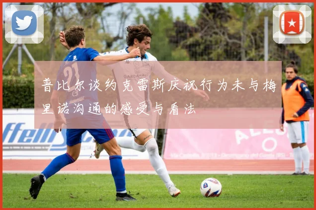 普比尔谈约克雷斯庆祝行为未与梅里诺沟通的感受与看法