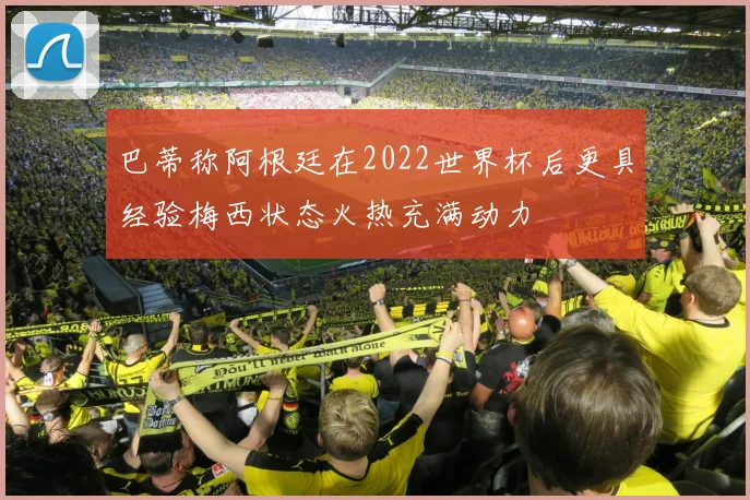 巴蒂称阿根廷在2022世界杯后更具经验梅西状态火热充满动力