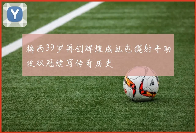 梅西39岁再创辉煌成就包揽射手助攻双冠续写传奇历史