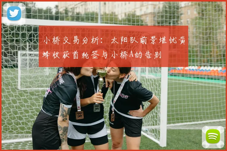 小桥交易分析：太阳队前景堪忧黄蜂收获首轮签与小桥A的告别