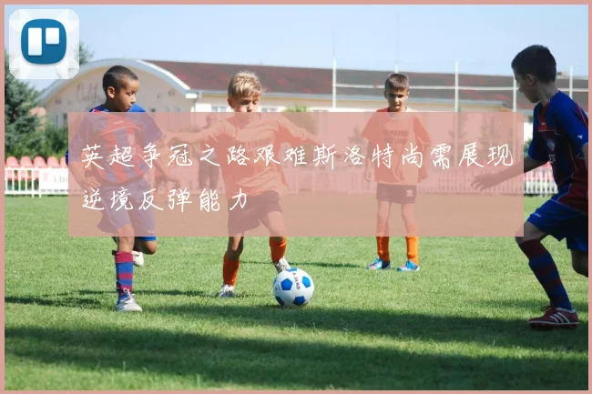 英超争冠之路艰难斯洛特尚需展现逆境反弹能力