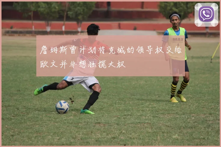 詹姆斯曾计划将克城的领导权交给欧文并非想独揽大权