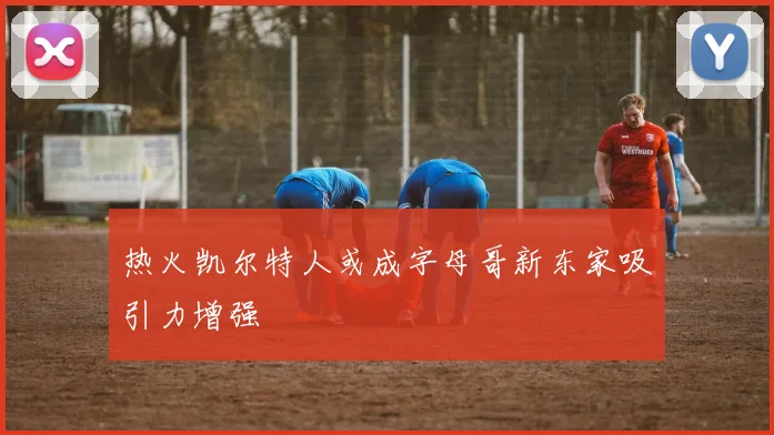 热火凯尔特人或成字母哥新东家吸引力增强