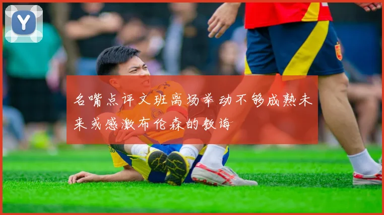 名嘴点评文班离场举动不够成熟未来或感激布伦森的教诲