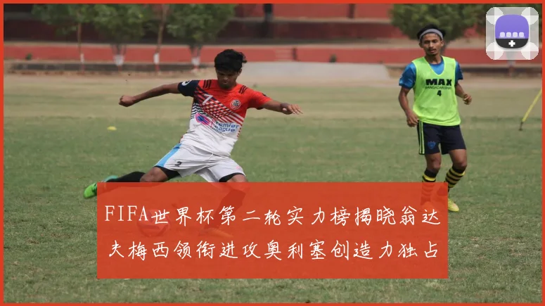 FIFA世界杯第二轮实力榜揭晓翁达夫梅西领衔进攻奥利塞创造力独占鳌头